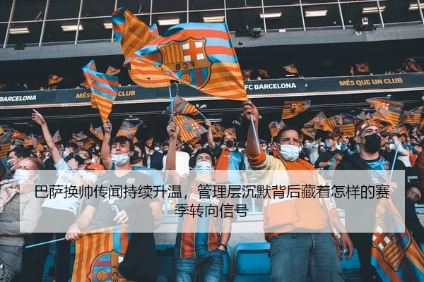 巴萨换帅传闻持续升温，管理层沉默背后藏着怎样的赛季转向信号